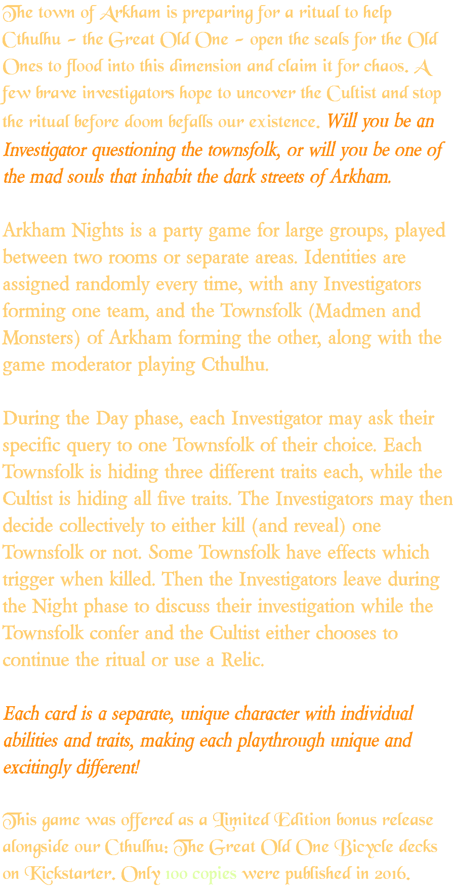 The town of Arkham is preparing for a ritual to help Cthulhu - the Great Old One - open the seals for the Old Ones to flood into this dimension and claim it for chaos. A few brave investigators hope to uncover the Cultist and stop the ritual before doom befalls our existence. Will you be an Investigator questioning the townsfolk, or will you be one of the mad souls that inhabit the dark streets of Arkham. Arkham Nights is a party game for large groups, played between two rooms or separate areas. Identities are assigned randomly every time, with any Investigators forming one team, and the Townsfolk (Madmen and Monsters) of Arkham forming the other, along with the game moderator playing Cthulhu. During the Day phase, each Investigator may ask their specific query to one Townsfolk of their choice. Each Townsfolk is hiding three different traits each, while the Cultist is hiding all five traits. The Investigators may then decide collectively to either kill (and reveal) one Townsfolk or not. Some Townsfolk have effects which trigger when killed. Then the Investigators leave during the Night phase to discuss their investigation while the Townsfolk confer and the Cultist either chooses to continue the ritual or use a Relic. Each card is a separate, unique character with individual abilities and traits, making each playthrough unique and excitingly different! This game was offered as a Limited Edition bonus release alongside our Cthulhu: The Great Old One Bicycle decks on Kickstarter. Only 100 copies were published in 2016.