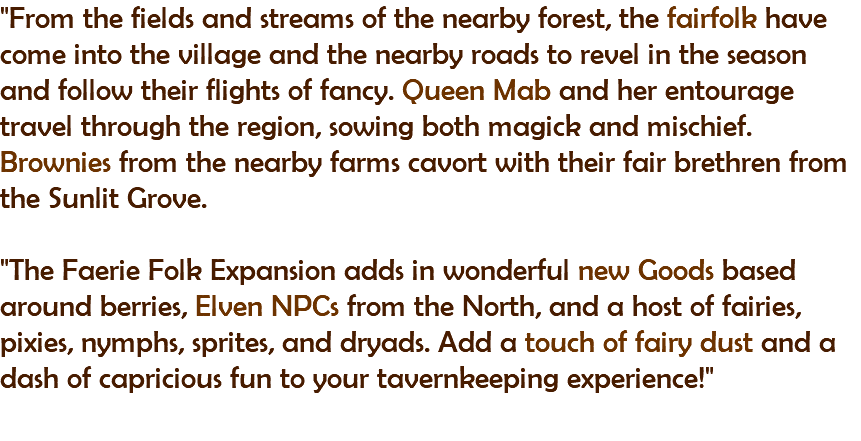 "From the fields and streams of the nearby forest, the fairfolk have come into the village and the nearby roads to revel in the season and follow their flights of fancy. Queen Mab and her entourage travel through the region, sowing both magick and mischief. Brownies from the nearby farms cavort with their fair brethren from the Sunlit Grove. "The Faerie Folk Expansion adds in wonderful new Goods based around berries, Elven NPCs from the North, and a host of fairies, pixies, nymphs, sprites, and dryads. Add a touch of fairy dust and a dash of capricious fun to your tavernkeeping experience!" 